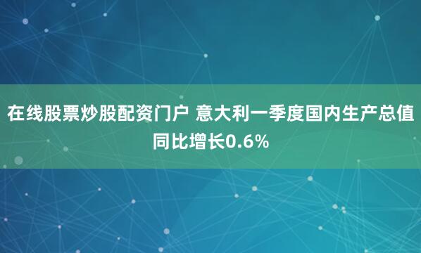 在线股票炒股配资门户 意大利一季度国内生产总值同比增长0.6%