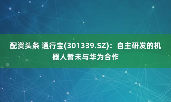 配资头条 通行宝(301339.SZ)：自主研发的机器人暂未与华为合作