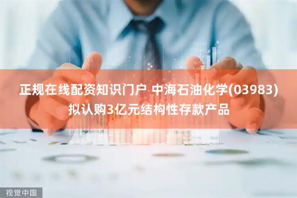 正规在线配资知识门户 中海石油化学(03983)拟认购3亿元结构性存款产品