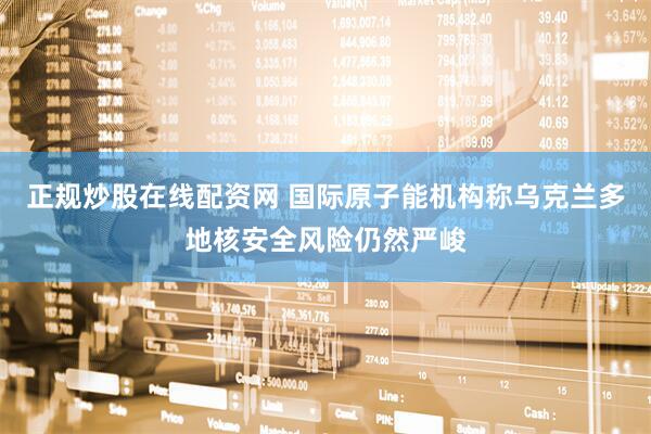 正规炒股在线配资网 国际原子能机构称乌克兰多地核安全风险仍然严峻