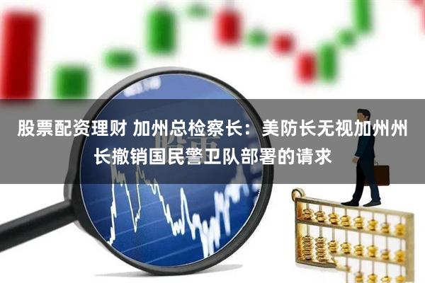 股票配资理财 加州总检察长：美防长无视加州州长撤销国民警卫队部署的请求