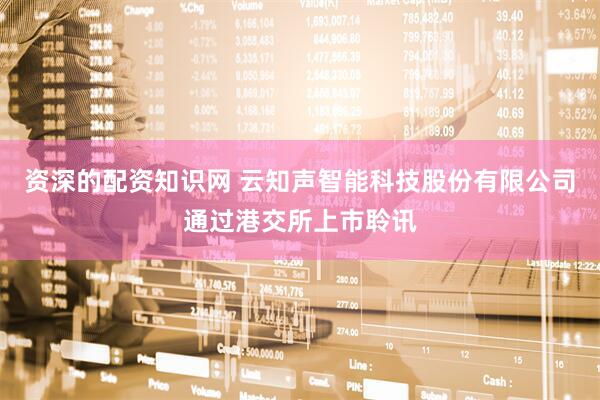 资深的配资知识网 云知声智能科技股份有限公司通过港交所上市聆讯