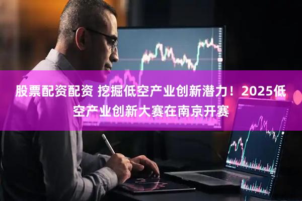 股票配资配资 挖掘低空产业创新潜力！2025低空产业创新大赛在南京开赛