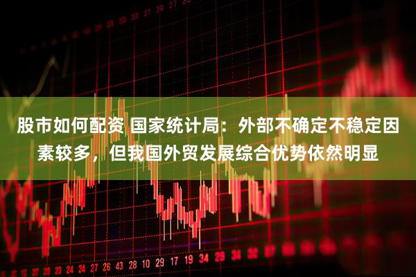 股市如何配资 国家统计局：外部不确定不稳定因素较多，但我国外贸发展综合优势依然明显