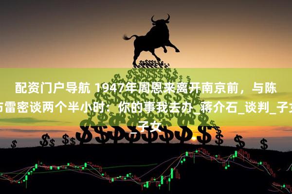 配资门户导航 1947年周恩来离开南京前，与陈布雷密谈两个半小时：你的事我去办_蒋介石_谈判_子女