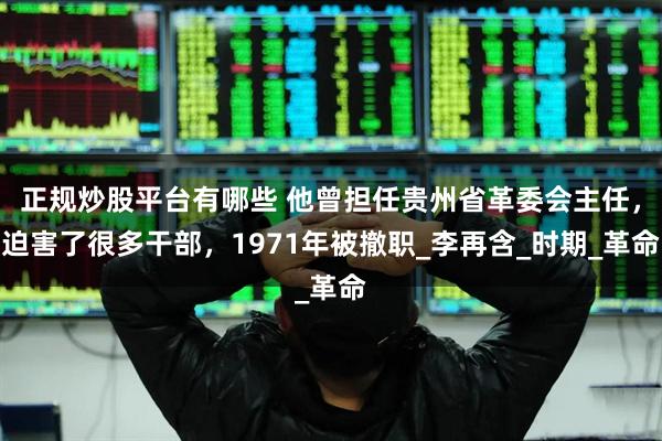 正规炒股平台有哪些 他曾担任贵州省革委会主任，迫害了很多干部，1971年被撤职_李再含_时期_革命