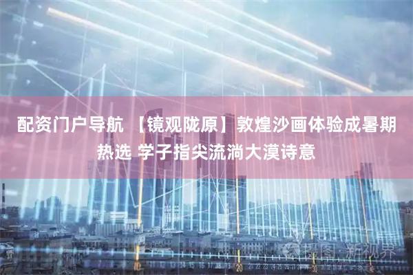 配资门户导航 【镜观陇原】敦煌沙画体验成暑期热选 学子指尖流淌大漠诗意