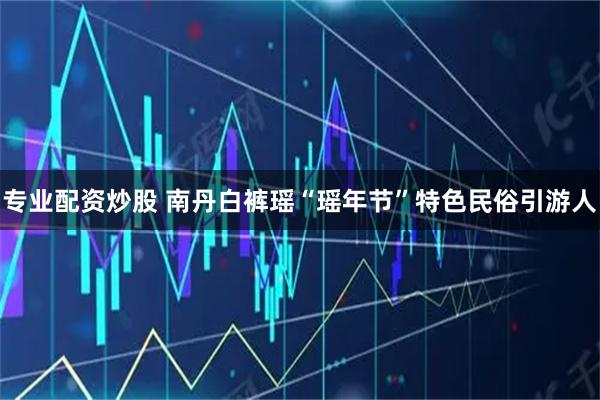 专业配资炒股 南丹白裤瑶“瑶年节”特色民俗引游人