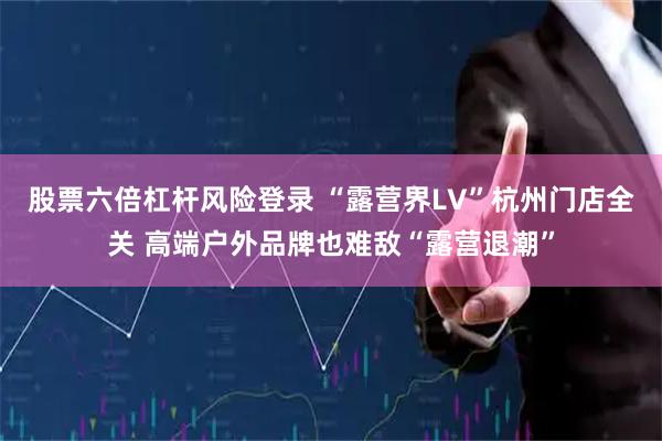 股票六倍杠杆风险登录 “露营界LV”杭州门店全关 高端户外品牌也难敌“露营退潮”