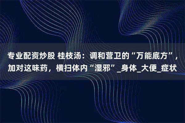 专业配资炒股 桂枝汤：调和营卫的“万能底方”，加对这味药，横扫体内“湿邪”_身体_大便_症状