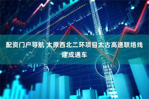 配资门户导航 太原西北二环项目太古高速联络线建成通车