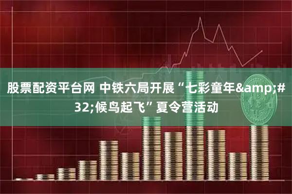 股票配资平台网 中铁六局开展“七彩童年&#32;候鸟起飞”夏令营活动