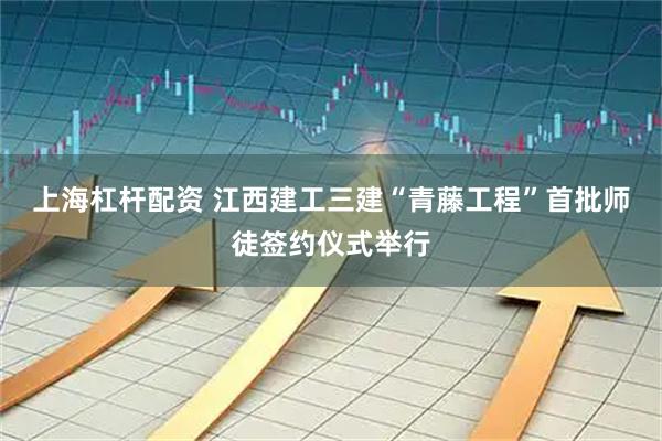 上海杠杆配资 江西建工三建“青藤工程”首批师徒签约仪式举行