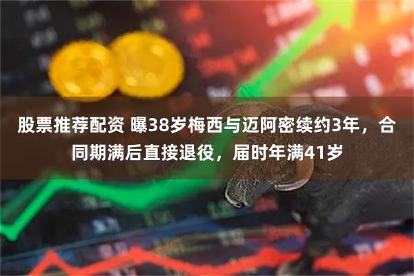 股票推荐配资 曝38岁梅西与迈阿密续约3年，合同期满后直接退役，届时年满41岁