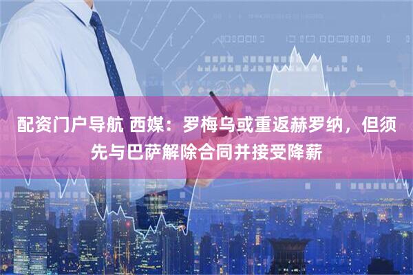 配资门户导航 西媒：罗梅乌或重返赫罗纳，但须先与巴萨解除合同并接受降薪