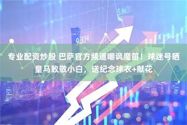 专业配资炒股 巴萨官方频道嘲讽魔笛！球迷号晒皇马致敬小白，送纪念球衣+献花