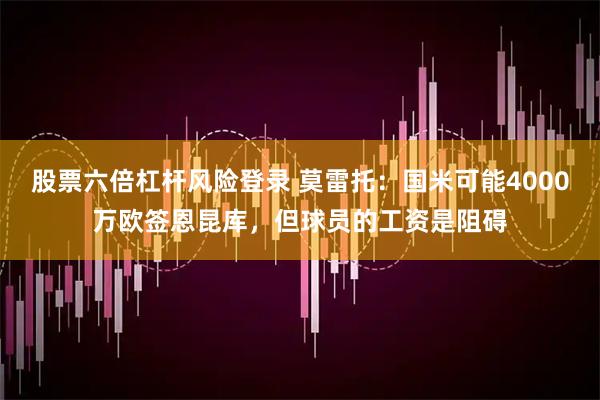 股票六倍杠杆风险登录 莫雷托：国米可能4000万欧签恩昆库，但球员的工资是阻碍