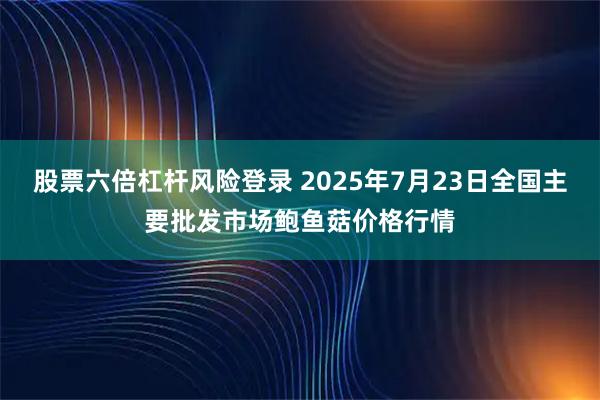 股票六倍杠杆风险登录 2025年7月23日全国主要批发市场鲍鱼菇价格行情