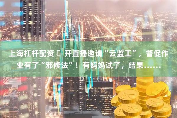 上海杠杆配资 ​开直播邀请“云监工”，督促作业有了“邪修法”！有妈妈试了，结果……