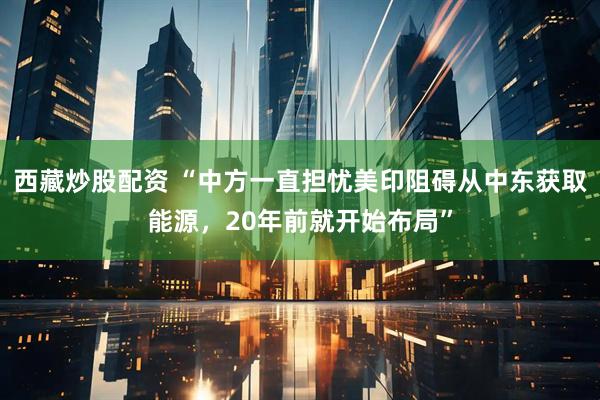 西藏炒股配资 “中方一直担忧美印阻碍从中东获取能源，20年前就开始布局”