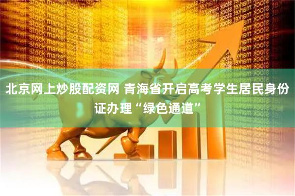 北京网上炒股配资网 青海省开启高考学生居民身份证办理“绿色通道”