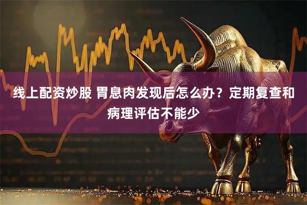 线上配资炒股 胃息肉发现后怎么办?定期复查和病理评估不能少