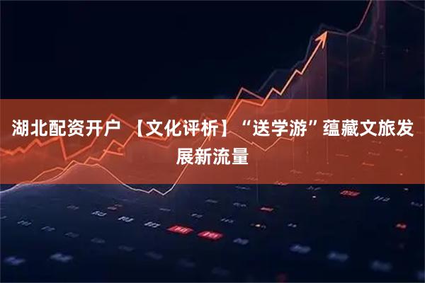 湖北配资开户 【文化评析】“送学游”蕴藏文旅发展新流量
