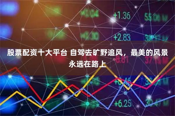 股票配资十大平台 自驾去旷野追风，最美的风景永远在路上